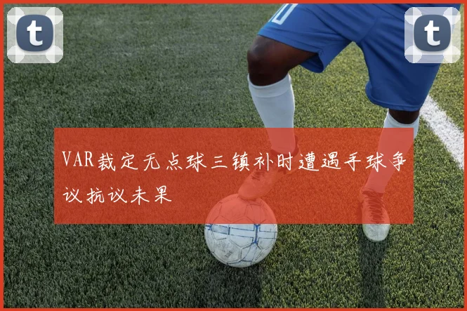 VAR裁定无点球三镇补时遭遇手球争议抗议未果