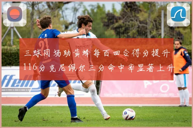 三球同场助黄蜂每百回合得分提升116分克尼佩尔三分命中率显著上升近10