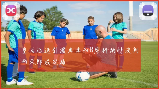 皇马迅速引援库库和B席科纳特谈判两天即成定局