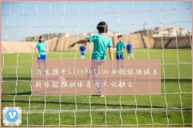 马竞携手LiveNation共创球场娱乐新体验推动体育与文化融合