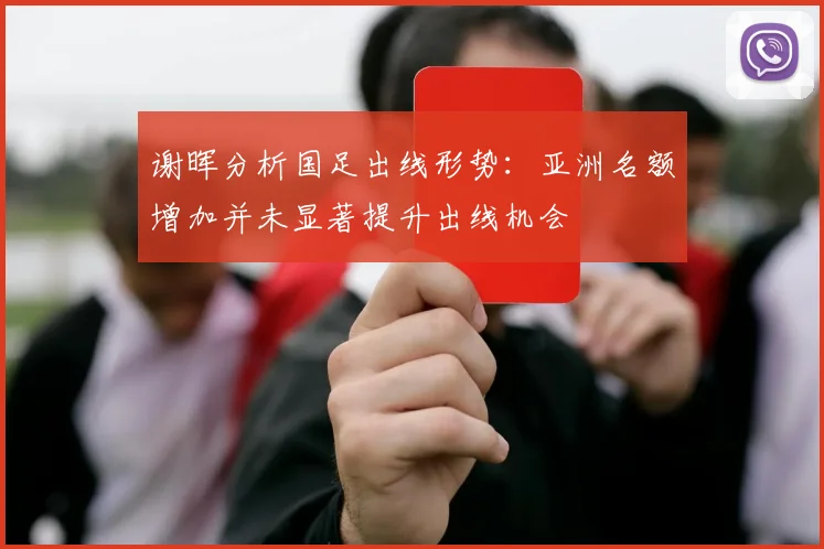 谢晖分析国足出线形势：亚洲名额增加并未显著提升出线机会