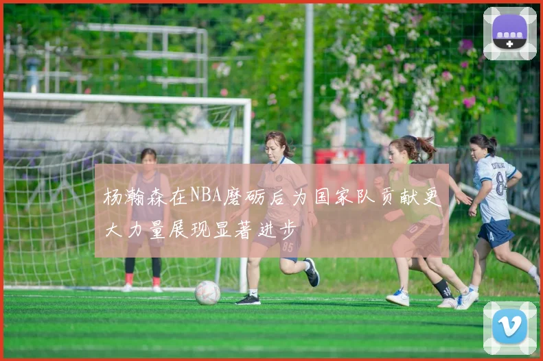 杨瀚森在NBA磨砺后为国家队贡献更大力量展现显著进步