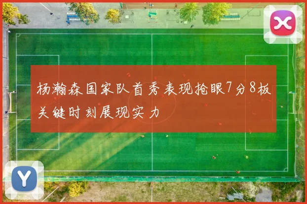 杨瀚森国家队首秀表现抢眼7分8板关键时刻展现实力