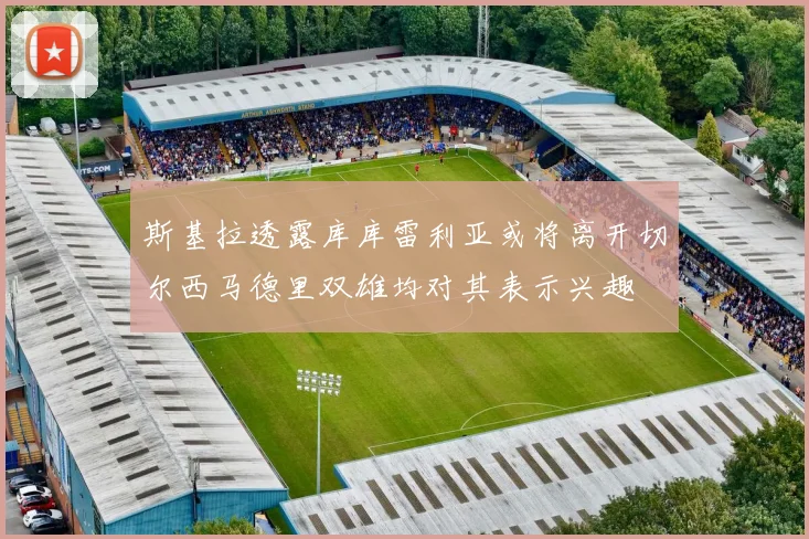 斯基拉透露库库雷利亚或将离开切尔西马德里双雄均对其表示兴趣