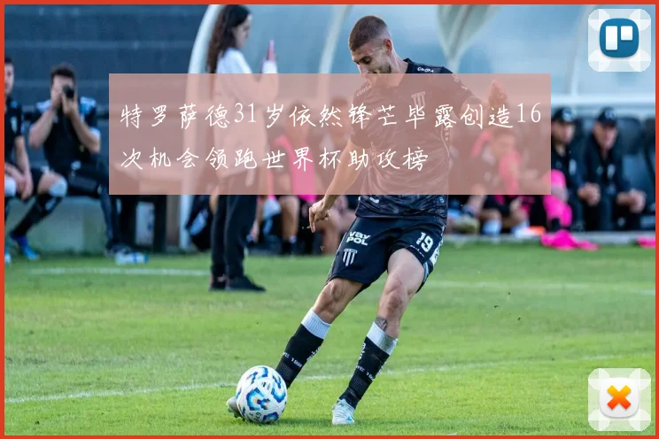 特罗萨德31岁依然锋芒毕露创造16次机会领跑世界杯助攻榜