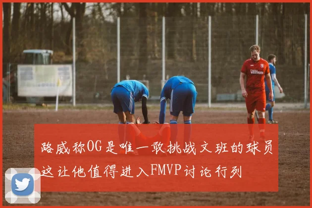 路威称OG是唯一敢挑战文班的球员这让他值得进入FMVP讨论行列