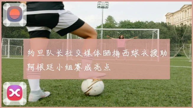 约旦队长社交媒体晒梅西球衣援助阿根廷小组赛成亮点
