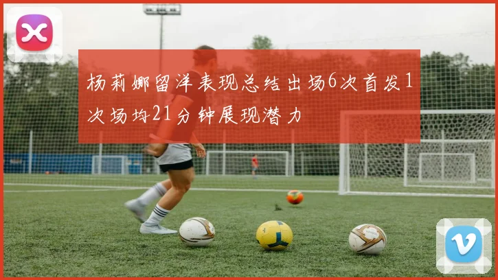 杨莉娜留洋表现总结出场6次首发1次场均21分钟展现潜力